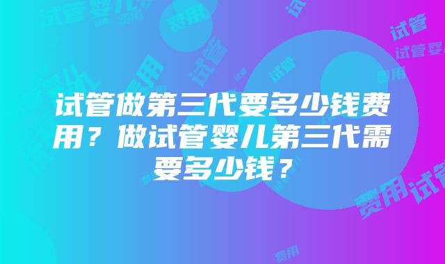 试管做第三代要多少钱费用？做试管婴儿第三代需要多少钱？