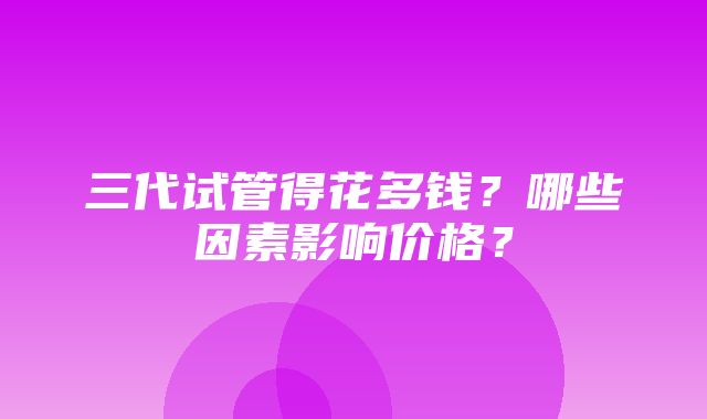 三代试管得花多钱？哪些因素影响价格？