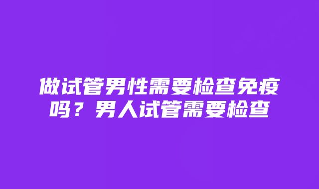 做试管男性需要检查免疫吗？男人试管需要检查