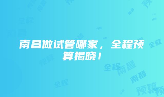 南昌做试管哪家，全程预算揭晓！