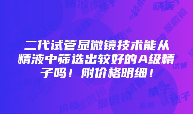 二代试管显微镜技术能从精液中筛选出较好的A级精子吗！附价格明细！