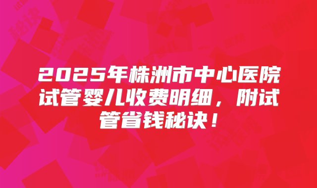 2025年株洲市中心医院试管婴儿收费明细，附试管省钱秘诀！