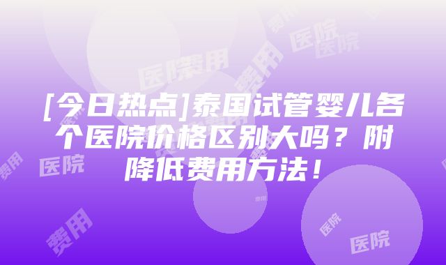 [今日热点]泰国试管婴儿各个医院价格区别大吗？附降低费用方法！