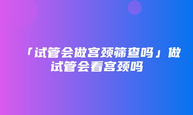 「试管会做宫颈筛查吗」做试管会看宫颈吗