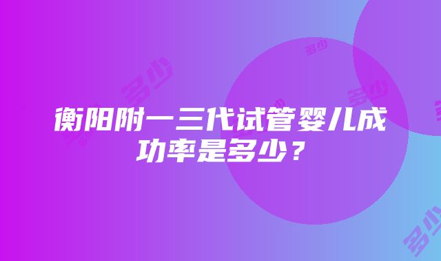 衡阳附一三代试管婴儿成功率是多少？