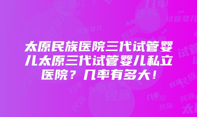 太原民族医院三代试管婴儿太原三代试管婴儿私立医院？几率有多大！