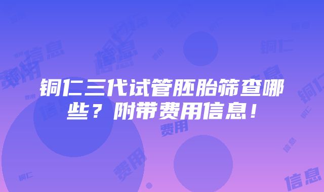 铜仁三代试管胚胎筛查哪些？附带费用信息！