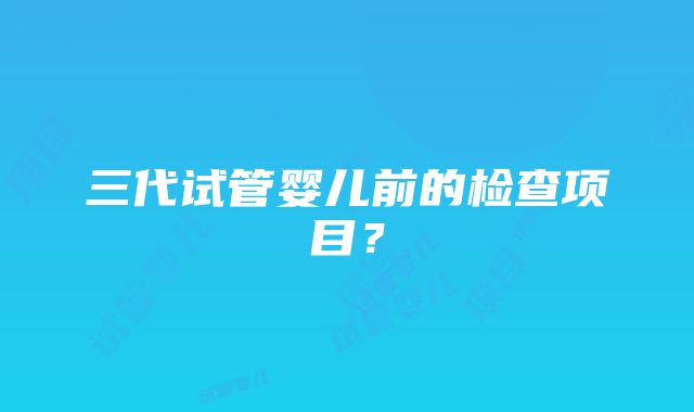 三代试管婴儿前的检查项目？