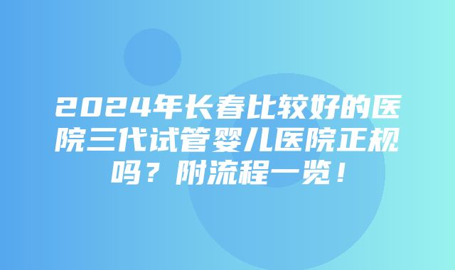 2024年长春比较好的医院三代试管婴儿医院正规吗？附流程一览！