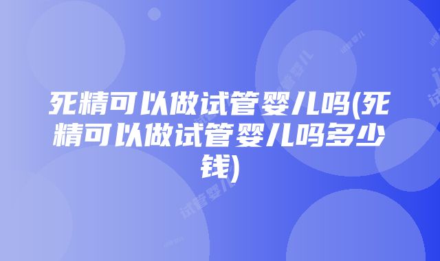 死精可以做试管婴儿吗(死精可以做试管婴儿吗多少钱)