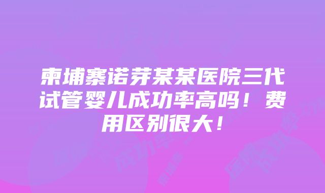 柬埔寨诺芽某某医院三代试管婴儿成功率高吗！费用区别很大！