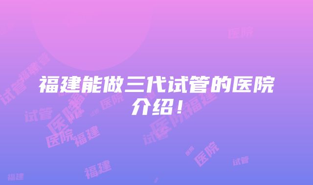 福建能做三代试管的医院介绍！