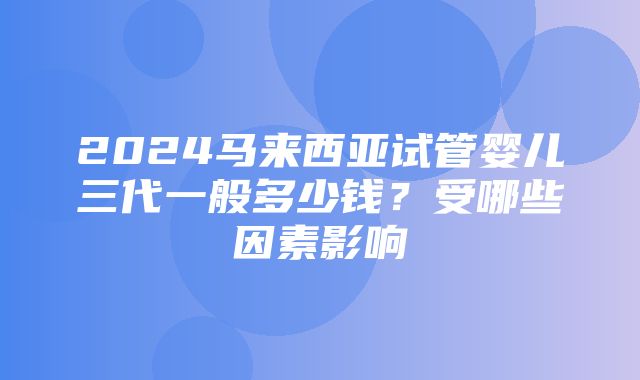 2024马来西亚试管婴儿三代一般多少钱？受哪些因素影响