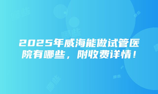 2025年威海能做试管医院有哪些，附收费详情！