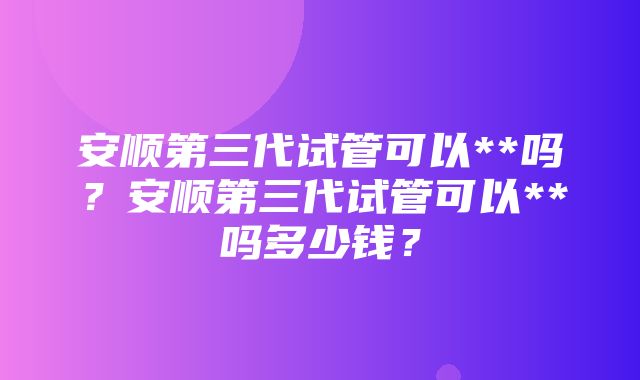 安顺第三代试管可以**吗？安顺第三代试管可以**吗多少钱？