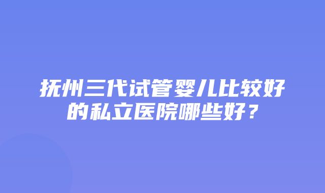 抚州三代试管婴儿比较好的私立医院哪些好？