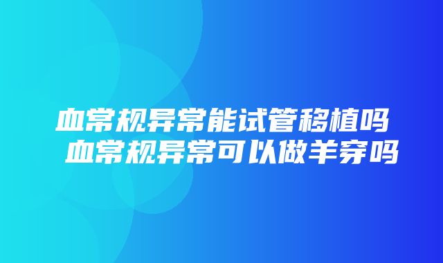 血常规异常能试管移植吗 血常规异常可以做羊穿吗