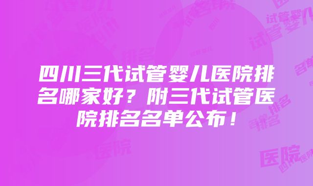 四川三代试管婴儿医院排名哪家好？附三代试管医院排名名单公布！