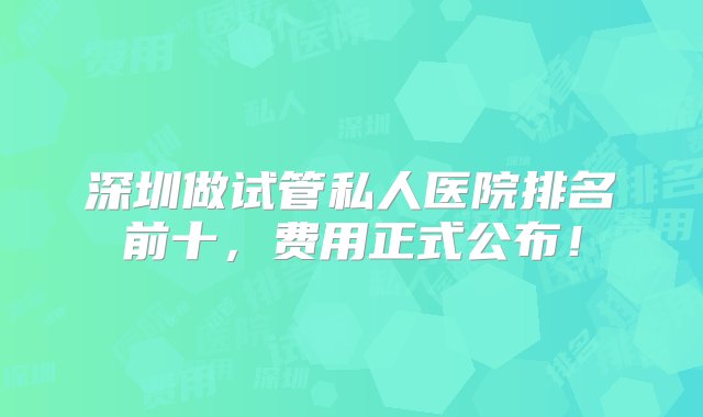 深圳做试管私人医院排名前十，费用正式公布！