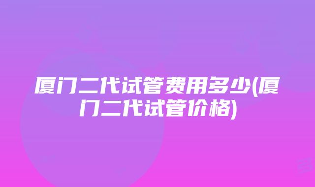 厦门二代试管费用多少(厦门二代试管价格)