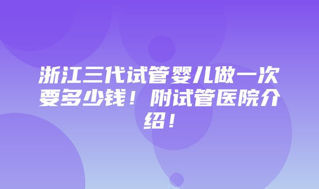 浙江三代试管婴儿做一次要多少钱！附试管医院介绍！