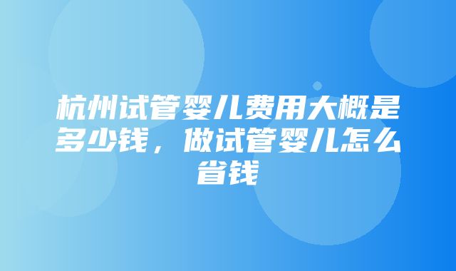 杭州试管婴儿费用大概是多少钱，做试管婴儿怎么省钱