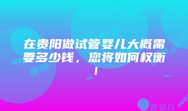 在贵阳做试管婴儿大概需要多少钱，您将如何权衡！