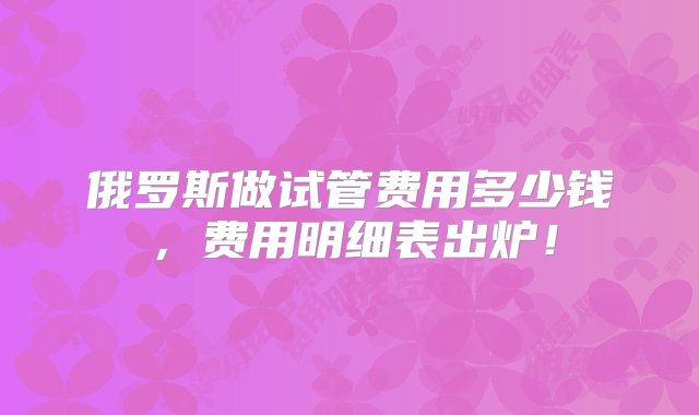 俄罗斯做试管费用多少钱，费用明细表出炉！