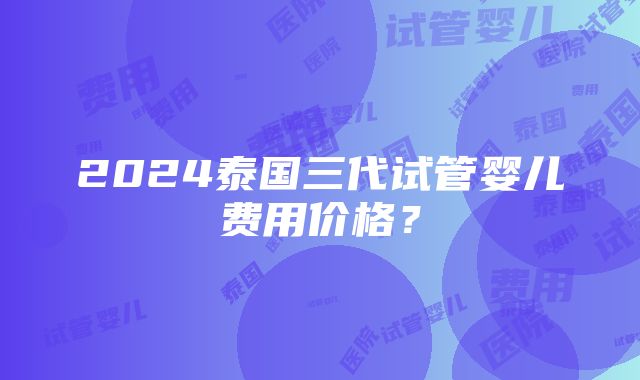 2024泰国三代试管婴儿费用价格？