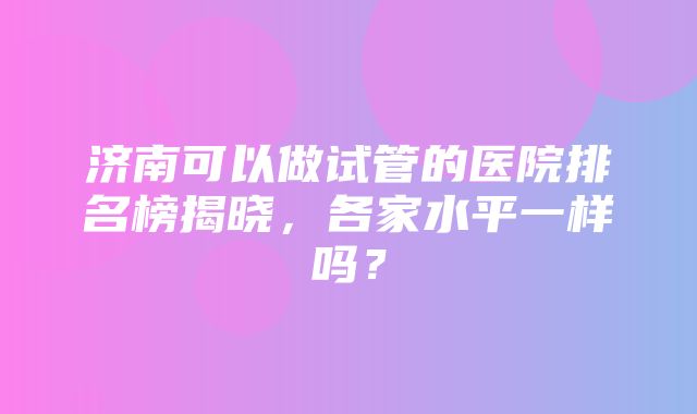 济南可以做试管的医院排名榜揭晓，各家水平一样吗？