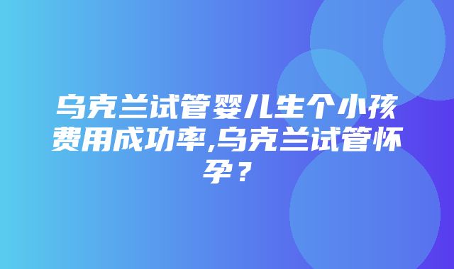 乌克兰试管婴儿生个小孩费用成功率,乌克兰试管怀孕？