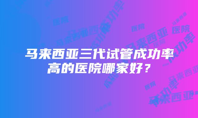 马来西亚三代试管成功率高的医院哪家好？