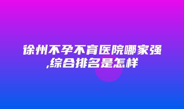 徐州不孕不育医院哪家强,综合排名是怎样