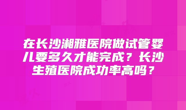 在长沙湘雅医院做试管婴儿要多久才能完成？长沙生殖医院成功率高吗？