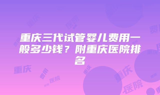 重庆三代试管婴儿费用一般多少钱？附重庆医院排名