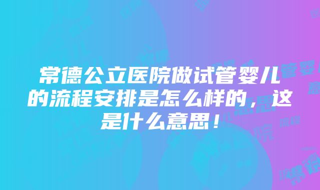 常德公立医院做试管婴儿的流程安排是怎么样的，这是什么意思！