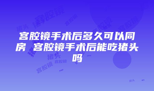 宫腔镜手术后多久可以同房 宫腔镜手术后能吃猪头吗