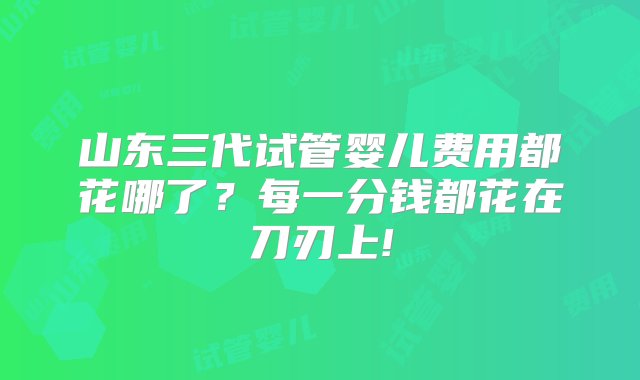 山东三代试管婴儿费用都花哪了？每一分钱都花在刀刃上!