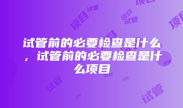 试管前的必要检查是什么，试管前的必要检查是什么项目