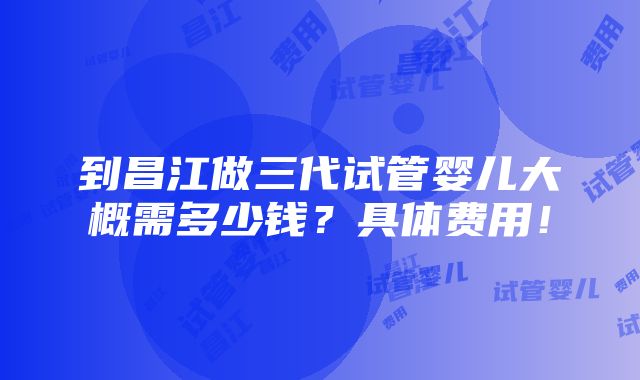 到昌江做三代试管婴儿大概需多少钱？具体费用！