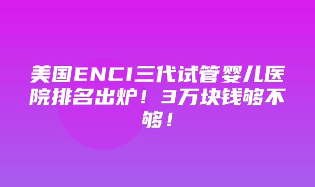 美国ENCI三代试管婴儿医院排名出炉！3万块钱够不够！