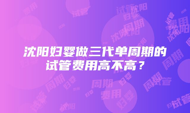 沈阳妇婴做三代单周期的试管费用高不高？