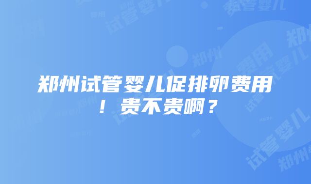 郑州试管婴儿促排卵费用！贵不贵啊？