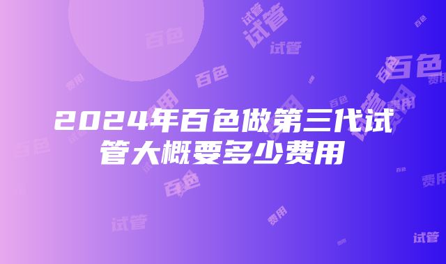 2024年百色做第三代试管大概要多少费用