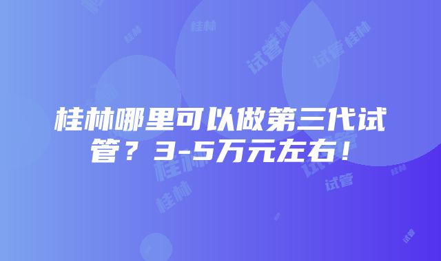 桂林哪里可以做第三代试管？3-5万元左右！