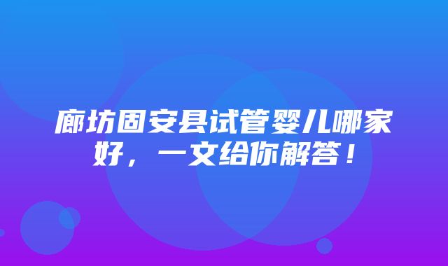 廊坊固安县试管婴儿哪家好，一文给你解答！