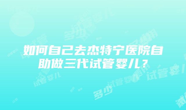 如何自己去杰特宁医院自助做三代试管婴儿？