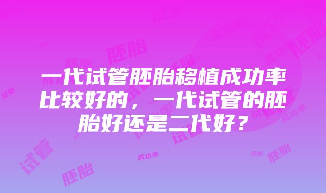 一代试管胚胎移植成功率比较好的，一代试管的胚胎好还是二代好？