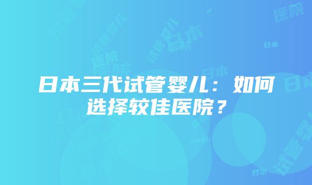 日本三代试管婴儿：如何选择较佳医院？