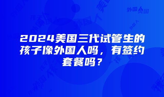 2024美国三代试管生的孩子像外国人吗，有签约套餐吗？